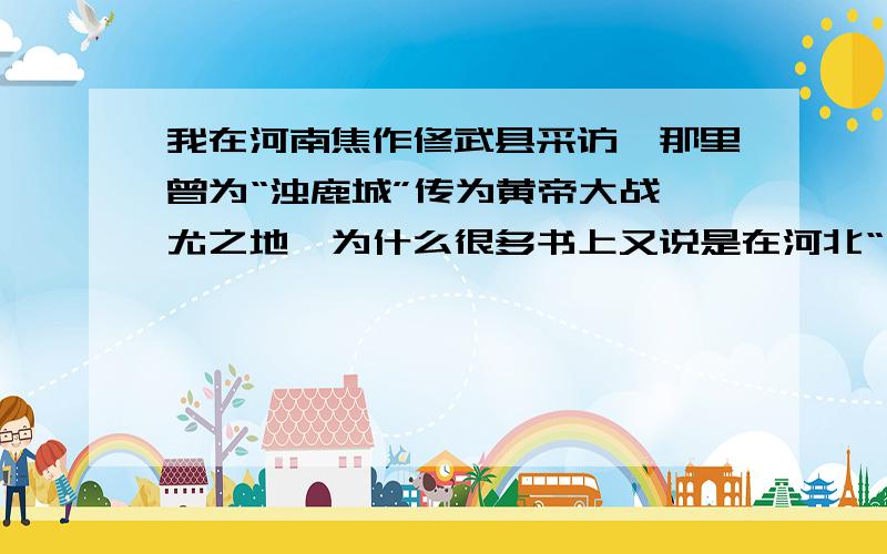 我在河南焦作修武县采访,那里曾为“浊鹿城”传为黄帝大战蚩尤之地,为什么很多书上又说是在河北“涿鹿”?涿鹿、浊鹿、逐鹿典故究竟何来?