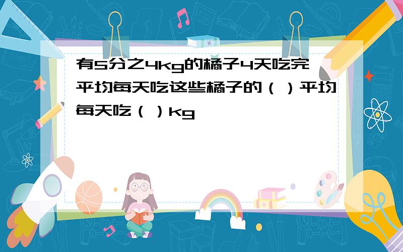 有5分之4kg的橘子4天吃完平均每天吃这些橘子的（）平均每天吃（）kg