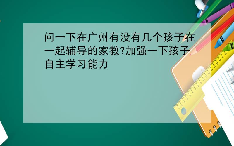 问一下在广州有没有几个孩子在一起辅导的家教?加强一下孩子自主学习能力