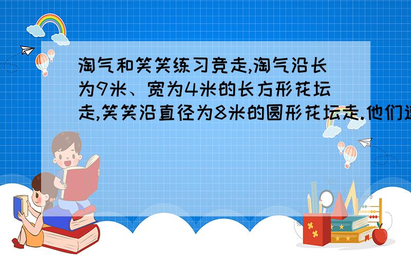 淘气和笑笑练习竞走,淘气沿长为9米、宽为4米的长方形花坛走,笑笑沿直径为8米的圆形花坛走.他们速度相同谁先走完一周?