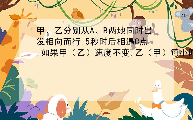 甲、乙分别从A、B两地同时出发相向而行,5秒时后相遇C点.如果甲（乙）速度不变,乙（甲）每小时多行4米,甲、乙两车分别从A、B两地同时出发相向而行,5小时后相遇C点.如果甲车速度不变,乙车