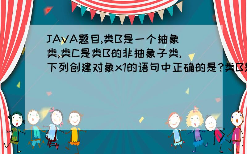 JAVA题目,类B是一个抽象类,类C是类B的非抽象子类,下列创建对象x1的语句中正确的是?类B是一个抽象类,类C是类B的非抽象子类,下列创建对象x1的语句中正确的是?(A).B x1=new B()(B).C x1=new C()(C).C x1=ne