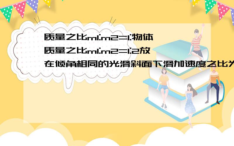 质量之比m1:m2=1:物体质量之比m1:m2=1:2放在倾角相同的光滑斜面下滑加速度之比为?