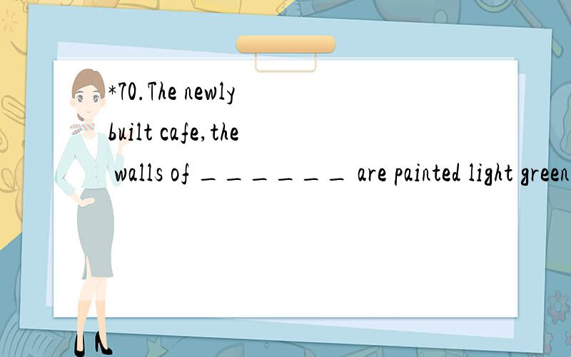 *70.The newly built cafe,the walls of ______ are painted light green,is really a peaceful placefor us,specially after hard work.A .that B.it C.what D.which 翻译并且分析.