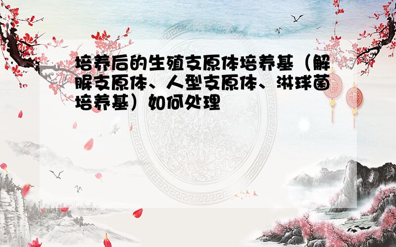 培养后的生殖支原体培养基（解脲支原体、人型支原体、淋球菌培养基）如何处理