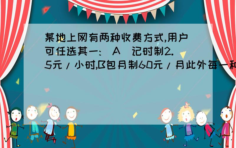 某地上网有两种收费方式,用户可任选其一:(A)记时制2.5元/小时,B包月制60元/月此外每一种上网方式加收通讯费1.2元每小时    （1）   某用户上网20小时,选用哪种上网方式比较合算?2、某用户投