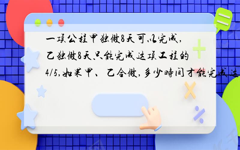 一项公程甲独做8天可以完成,乙独做8天只能完成这项工程的4/5,如果甲、乙合做,多少时间才能完成这项工?