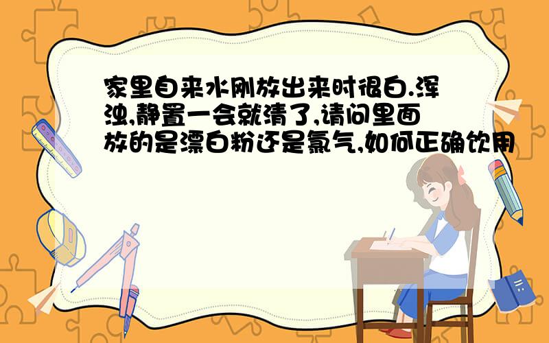 家里自来水刚放出来时很白.浑浊,静置一会就清了,请问里面放的是漂白粉还是氯气,如何正确饮用