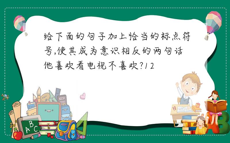 给下面的句子加上恰当的标点符号,使其成为意识相反的两句话他喜欢看电视不喜欢?12