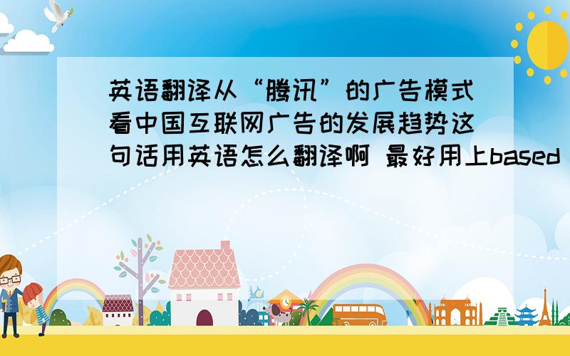 英语翻译从“腾讯”的广告模式看中国互联网广告的发展趋势这句话用英语怎么翻译啊 最好用上based on