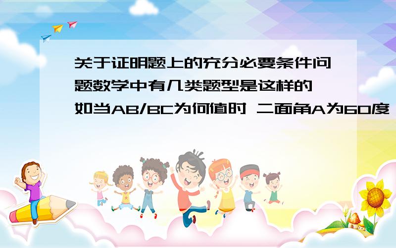 关于证明题上的充分必要条件问题数学中有几类题型是这样的 如当AB/BC为何值时 二面角A为60度 (举例) 这个时候 我们通常是把二面角A为60度 当作条件 然后推出AB和BC 再将AB和BC比一下就得到