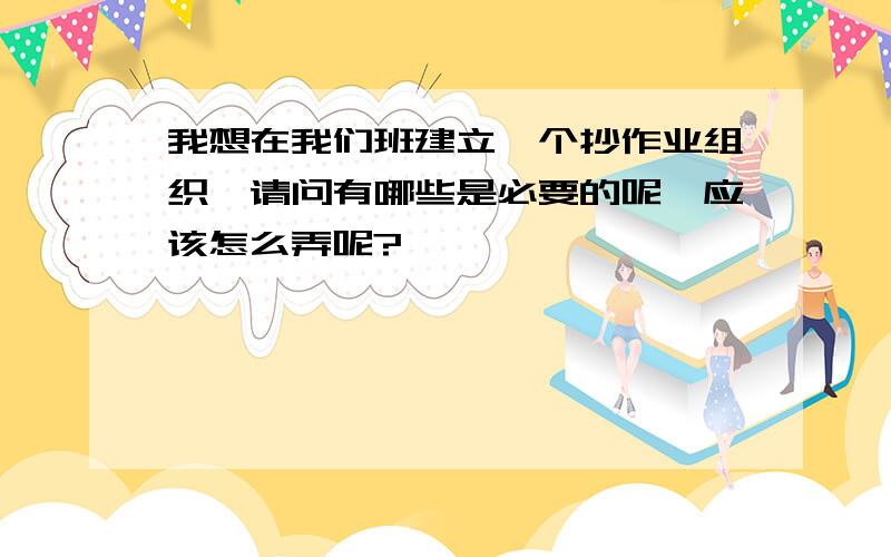 我想在我们班建立一个抄作业组织,请问有哪些是必要的呢,应该怎么弄呢?