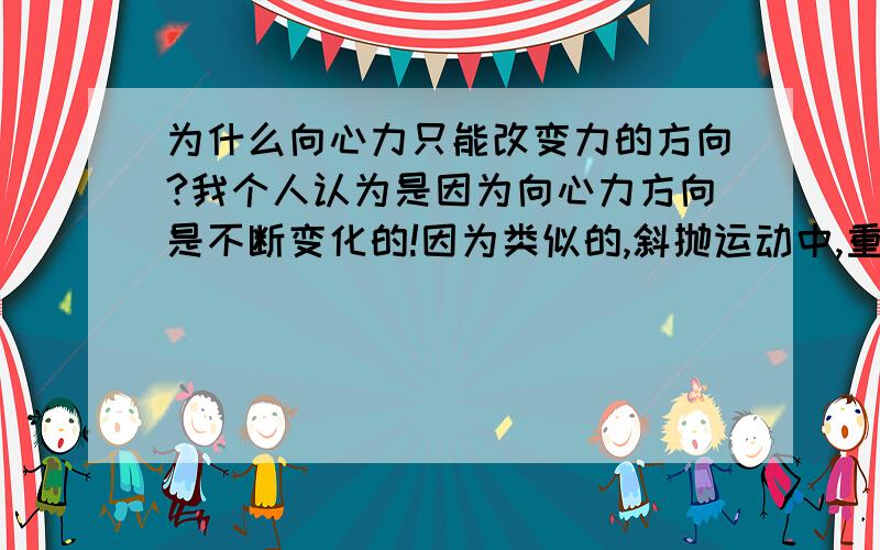 为什么向心力只能改变力的方向?我个人认为是因为向心力方向是不断变化的!因为类似的,斜抛运动中,重力能改变力的大小,还有方向,是因为重力的大小和方向是不变的!