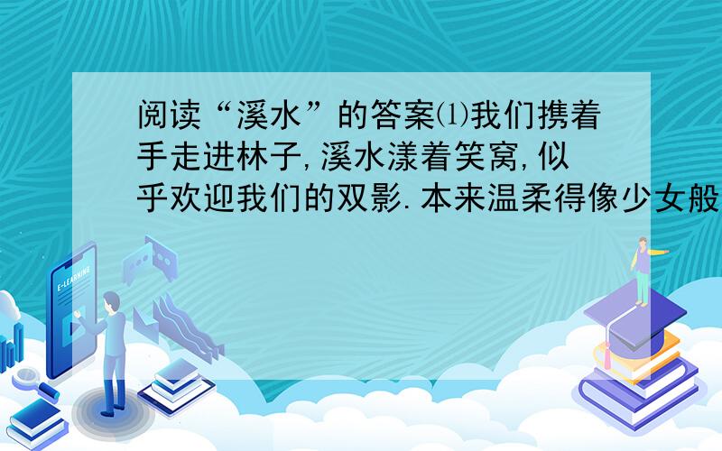 阅读“溪水”的答案⑴我们携着手走进林子,溪水漾着笑窝,似乎欢迎我们的双影.本来温柔得像少女般可爱,但不知何时流入深林,她的身体便被囚禁在重叠的浓翠中间.⑵早晨时她不能更向玫瑰