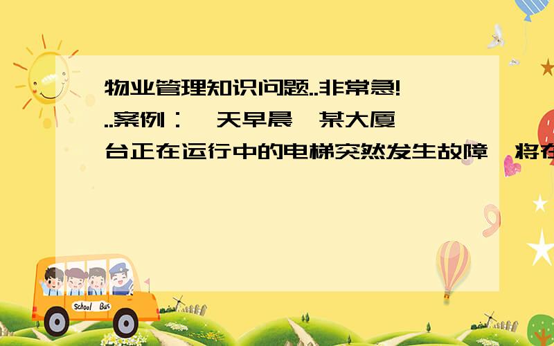 物业管理知识问题..非常急!..案例：一天早晨,某大厦一台正在运行中的电梯突然发生故障,将在大厦办公的某公司一员工困在空中,管理处领导马上赶到现场,组织有关人员进行抢修,经过一个小