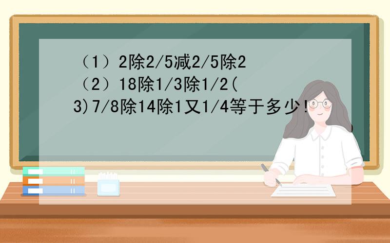 （1）2除2/5减2/5除2（2）18除1/3除1/2(3)7/8除14除1又1/4等于多少!