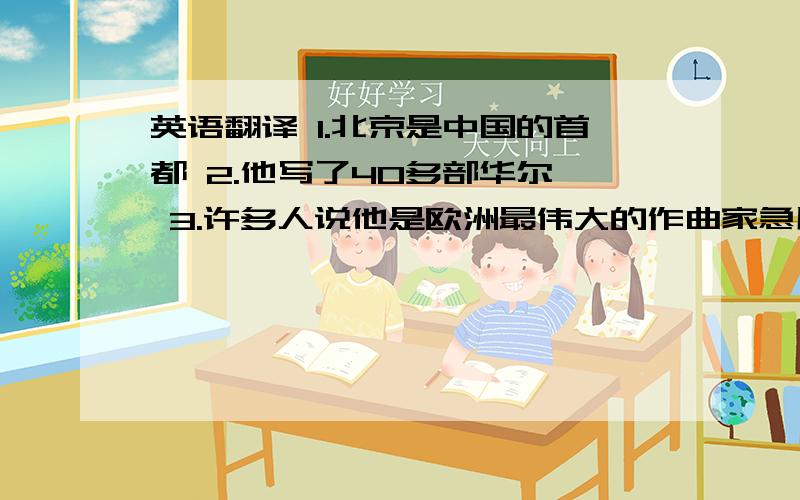 英语翻译 1.北京是中国的首都 2.他写了40多部华尔兹 3.许多人说他是欧洲最伟大的作曲家急用