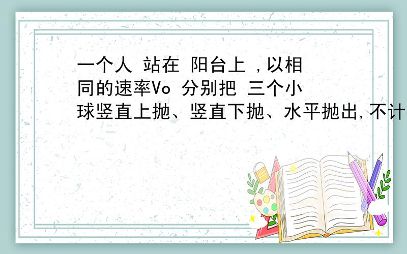 一个人 站在 阳台上 ,以相同的速率Vo 分别把 三个小球竖直上抛、竖直下抛、水平抛出,不计空气阻力,则三球的动能 为别为Ea Eb Ec 则A上抛球最大 B下抛球最大 C 平抛球最大 D 三个小球一样大