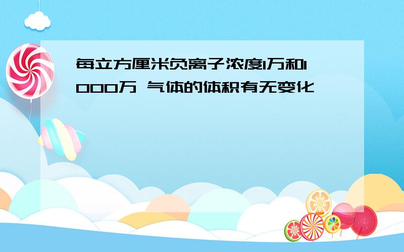 每立方厘米负离子浓度1万和1000万 气体的体积有无变化