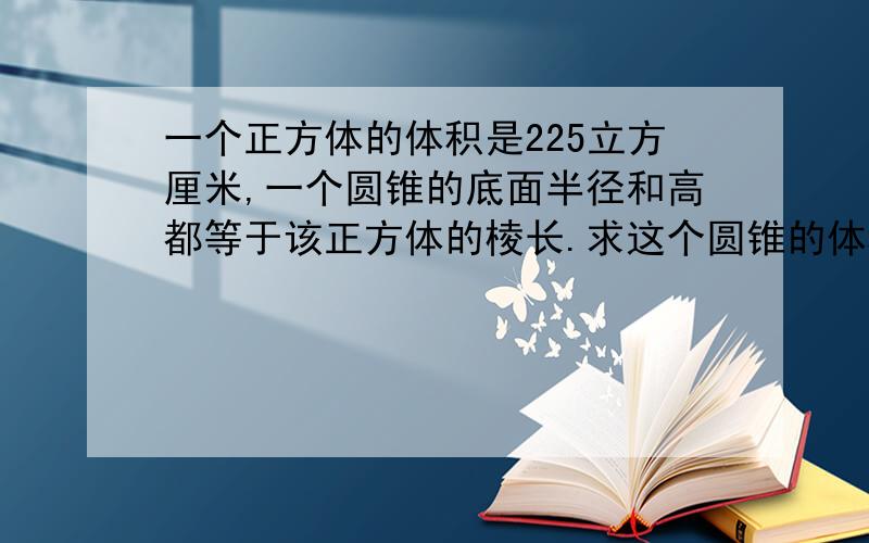 一个正方体的体积是225立方厘米,一个圆锥的底面半径和高都等于该正方体的棱长.求这个圆锥的体积（过程）