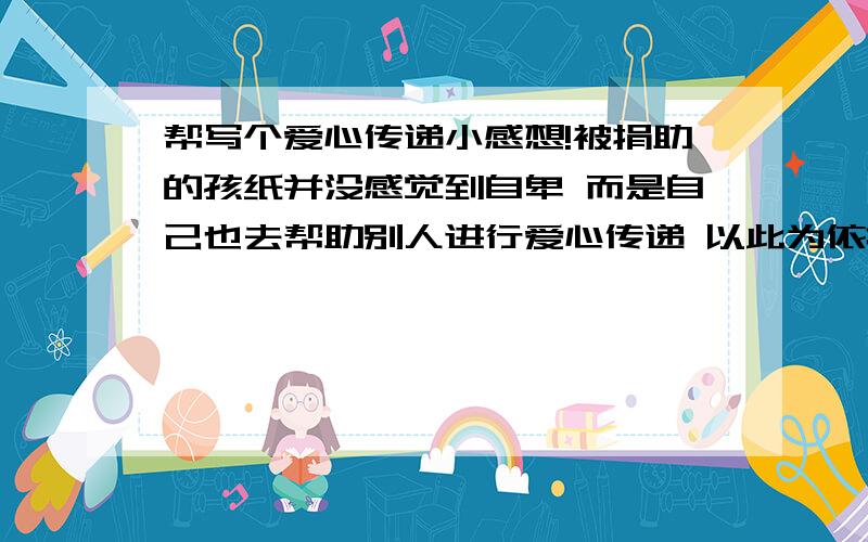 帮写个爱心传递小感想!被捐助的孩纸并没感觉到自卑 而是自己也去帮助别人进行爱心传递 以此为依据 深挖 写个感想!大学生水平的!