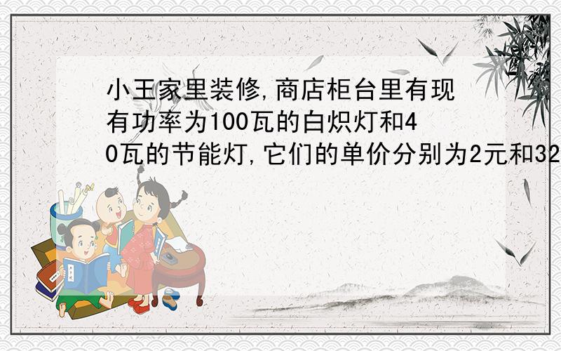 小王家里装修,商店柜台里有现有功率为100瓦的白炽灯和40瓦的节能灯,它们的单价分别为2元和32元,经了解这两种灯的照明效果和实用寿命都相同,已知小王家所在地的电价为每度0.5元,请问当这