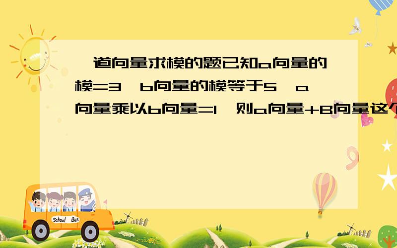 一道向量求模的题已知a向量的模=3,b向量的模等于5,a向量乘以b向量=1,则a向量+B向量这个整体的模等于多少?要具体过程