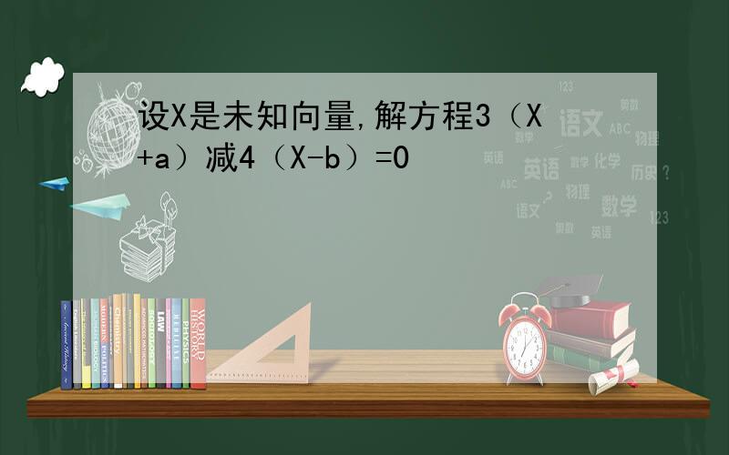 设X是未知向量,解方程3（X+a）减4（X-b）=0