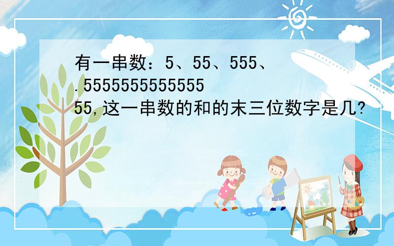 有一串数：5、55、555、.555555555555555,这一串数的和的末三位数字是几?