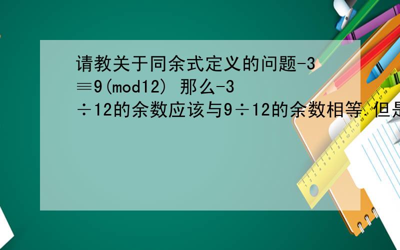 请教关于同余式定义的问题-3≡9(mod12) 那么-3÷12的余数应该与9÷12的余数相等.但是-3÷12=0……-3,9÷12=0……9他们的余数不相等啊?