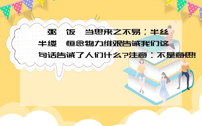 一粥一饭,当思来之不易；半丝半缕,恒念物力维艰告诫我们这句话告诫了人们什么?注意：不是意思!