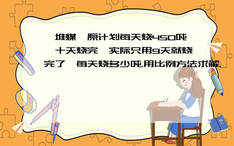 一堆煤,原计划每天烧450吨,十天烧完,实际只用9天就烧完了,每天烧多少吨.用比例方法求解.