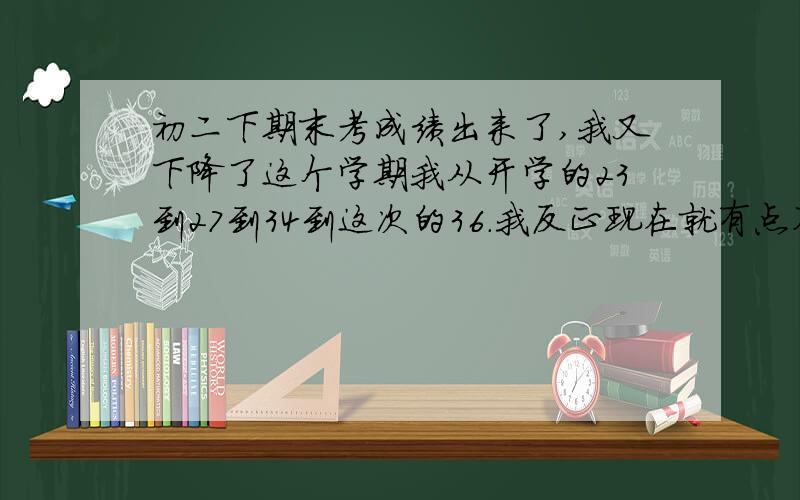 初二下期末考成绩出来了,我又下降了这个学期我从开学的23到27到34到这次的36.我反正现在就有点不想读书一回家,爸爸刚下班,妈妈在家,我被爸爸妈妈骂的眼泪都止不住,刚刚才止住.我爸爸说