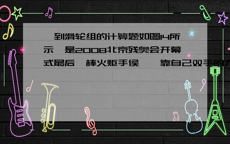 一到滑轮组的计算题如图14所示,是2008北京残奥会开幕式最后一棒火炬手侯斌,靠自己双手的力量,攀爬到火炬台底部并最终点燃圣火的照片,该点火仪式充分体现了残疾人自强自立、拼搏向上的