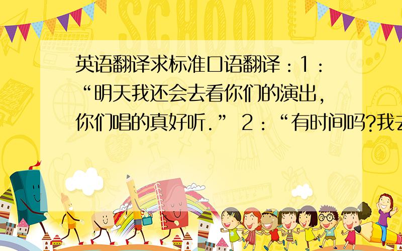 英语翻译求标准口语翻译：1：“明天我还会去看你们的演出,你们唱的真好听.” 2：“有时间吗?我去找你们聊天啊?”