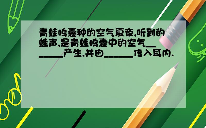 青蛙鸣囊种的空气夏夜,听到的蛙声,是青蛙鸣囊中的空气_______产生,并由______传入耳内.