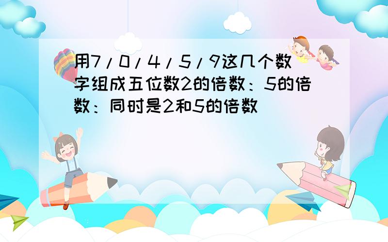 用7/0/4/5/9这几个数字组成五位数2的倍数：5的倍数：同时是2和5的倍数