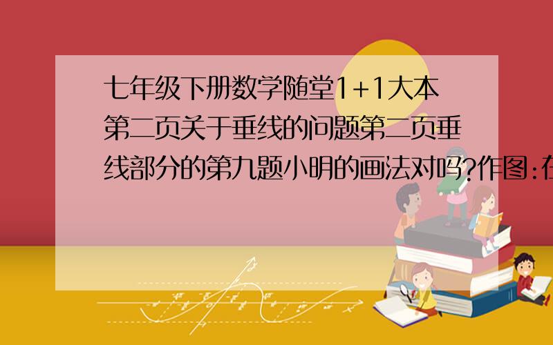 七年级下册数学随堂1+1大本第二页关于垂线的问题第二页垂线部分的第九题小明的画法对吗?作图:在△ABC中,做直线AD⊥AB,交BC于D；小明的画法是：画∠DAC=90°，则直线AD即为所求，如图所示，