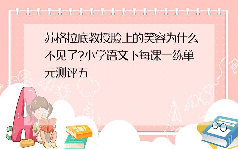 苏格拉底教授脸上的笑容为什么不见了?小学语文下每课一练单元测评五