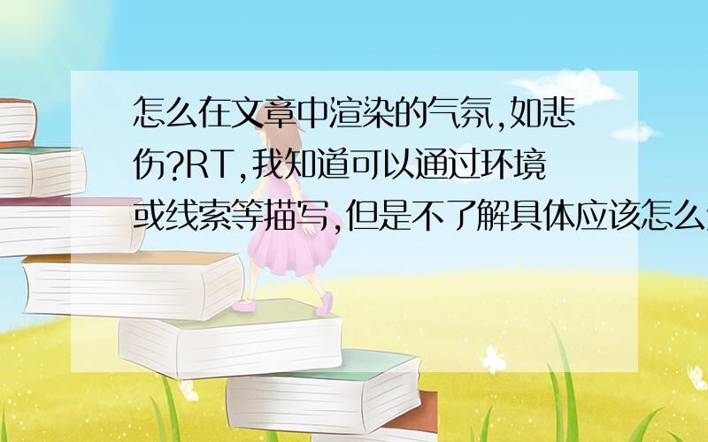 怎么在文章中渲染的气氛,如悲伤?RT,我知道可以通过环境或线索等描写,但是不了解具体应该怎么处理这些描写,望高手不吝赐教.