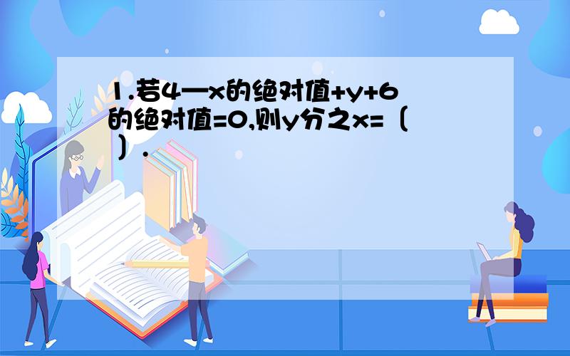 1.若4—x的绝对值+y+6的绝对值=0,则y分之x=〔 〕.