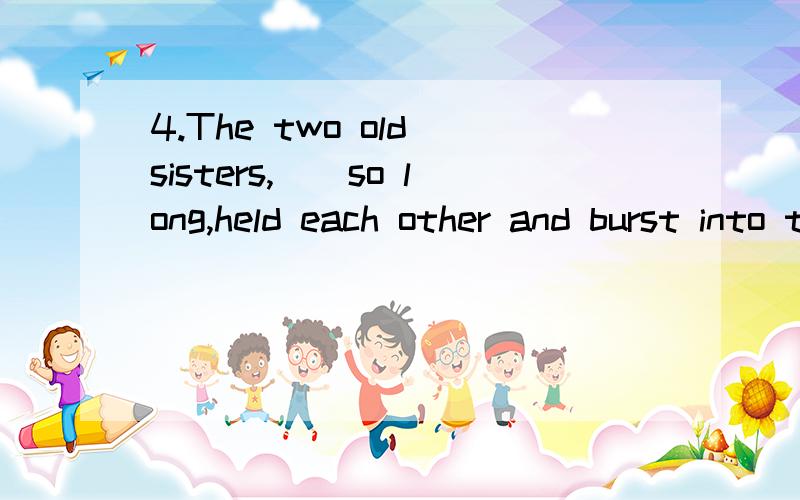 4.The two old sisters,__so long,held each other and burst into tears.A.being separated B.having been separatedC.having separated D.had been separated
