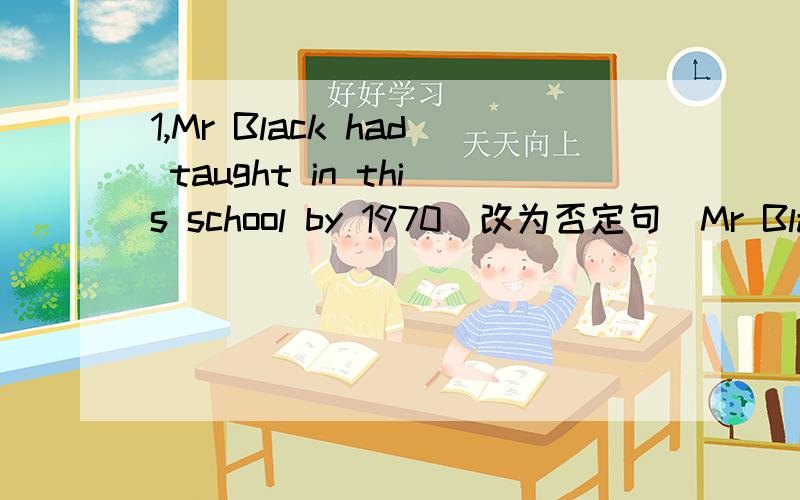 1,Mr Black had taught in this school by 1970（改为否定句）Mr Black _   _   _    in this school by 19702,By the end of last term, we _  (learn) about three thousand English words.3,He had cleaned the room by eight o'clock yesterday.( 改为一