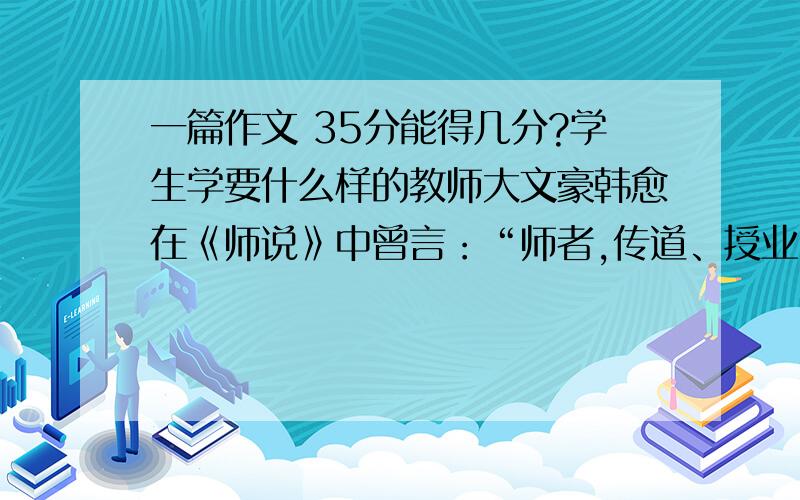 一篇作文 35分能得几分?学生学要什么样的教师大文豪韩愈在《师说》中曾言：“师者,传道、授业、解惑也.”为教师这一历来为人们称道的职业做出了详尽的阐述.然而,时过境迁,千百年前的