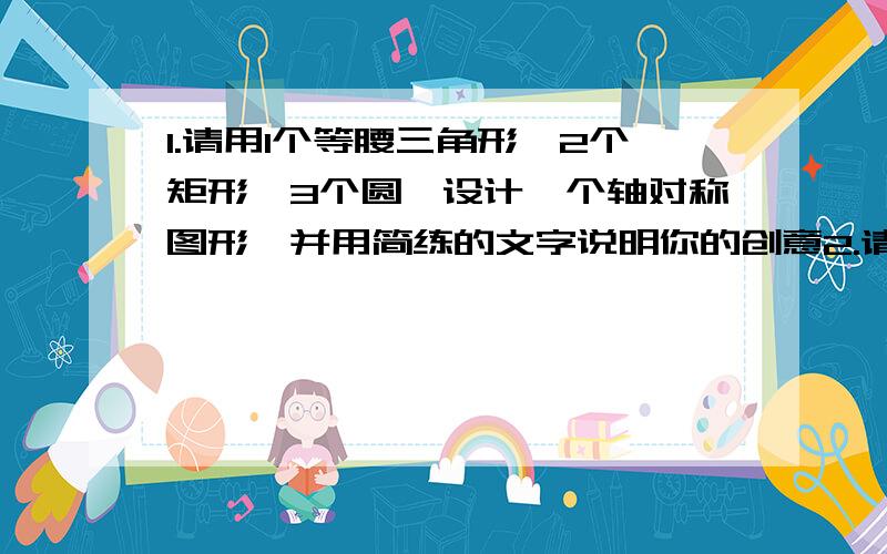 1.请用1个等腰三角形,2个矩形,3个圆,设计一个轴对称图形,并用简练的文字说明你的创意2.请用4个半圆,2个圆,其中每两个半圆的半径相等,且大半圆的半径是小半圆的直径,设计一个中心对称图