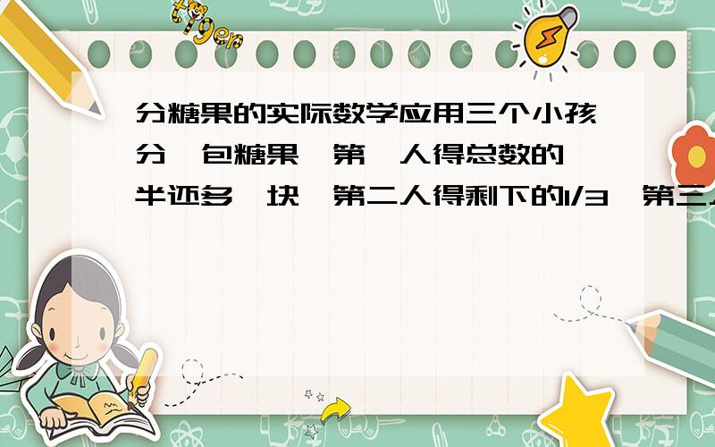 分糖果的实际数学应用三个小孩分一包糖果,第一人得总数的一半还多一块,第二人得剩下的1/3,第三人是第二的2倍,问糖果总数是多少