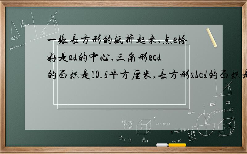 一张长方形的纸折起来,点e恰好是ad的中心,三角形ecd的面积是10.5平方厘米,长方形abcd的面积是多少?