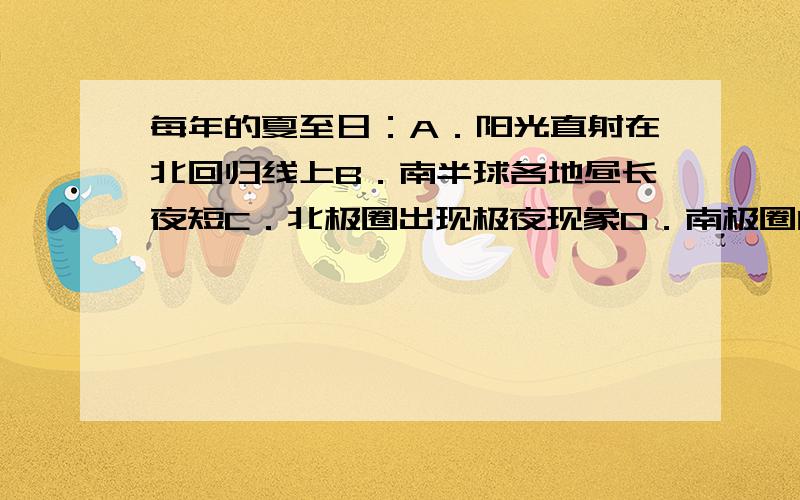 每年的夏至日：A．阳光直射在北回归线上B．南半球各地昼长夜短C．北极圈出现极夜现象D．南极圈内有极昼现象