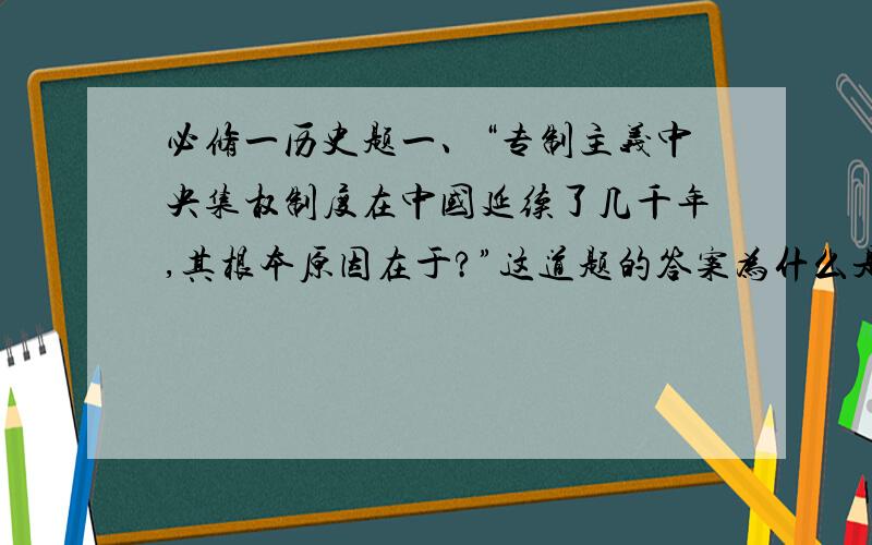 必修一历史题一、“专制主义中央集权制度在中国延续了几千年,其根本原因在于?”这道题的答案为什么是“自然经济发展的必然要求”?二、明清时期君主制度空前强化反映的本质问题为什