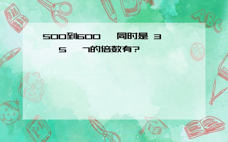 500到600, 同时是 3, 5, 7的倍数有?